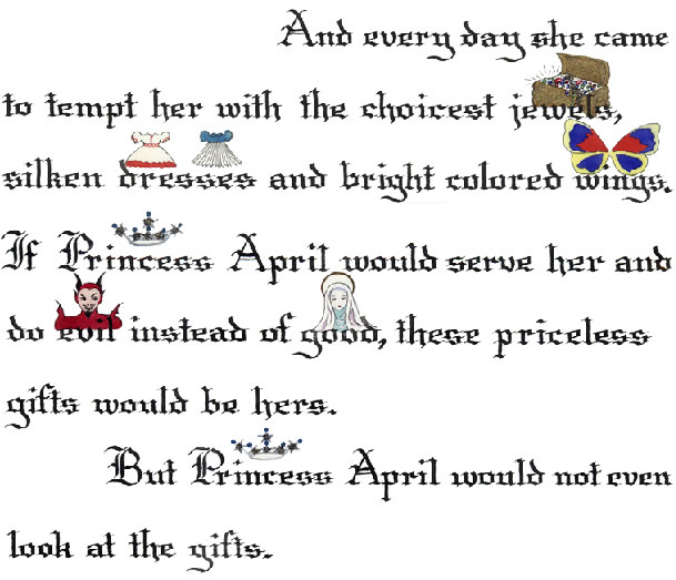 5. And every day [Fairy Misery] came to tempt [Princess April] with the choicest jewels, silken dresses and bright colored wings.  If Princess April would serve her and do evil instead of good, these priceless gifts would be hers.  But Princess April would not even look at the gifts.